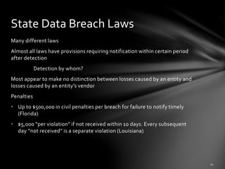 Many different laws
Almost all laws have provisions requiring notification within certain period
after detection
Detection by whom?
Most appear to make no distinction between losses caused by an entity and
losses caused by an entity’s vendor
Penalties
• Up to $500,000 in civil penalties per breach for failure to notify timely
(Florida)
• $5,000 “per violation” if not received within 10 days. Every subsequent
day “not received” is a separate violation (Louisiana)
State Data Breach Laws
 