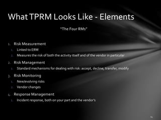 “The Four RMs”
1. Risk Measurement
1. Linked to ERM
2. Measures the risk of both the activity itself and of the vendor in particular
2. Risk Management
1. Standard mechanisms for dealing with risk: accept, decline, transfer, modify
3. Risk Monitoring
1. New/evolving risks
2. Vendor changes
4. Response Management
1. Incident response, both on your part and the vendor’s
WhatTPRM Looks Like - Elements
 