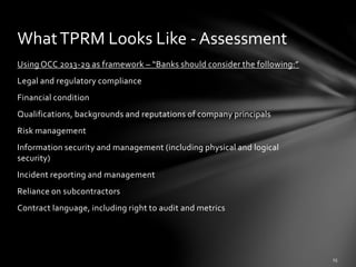 Using OCC 2013-29 as framework – “Banks should consider the following:”
Legal and regulatory compliance
Financial condition
Qualifications, backgrounds and reputations of company principals
Risk management
Information security and management (including physical and logical
security)
Incident reporting and management
Reliance on subcontractors
Contract language, including right to audit and metrics
WhatTPRM Looks Like - Assessment
 