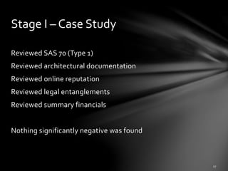 Reviewed SAS 70 (Type 1)
Reviewed architectural documentation
Reviewed online reputation
Reviewed legal entanglements
Reviewed summary financials
Nothing significantly negative was found
Stage I – Case Study
 