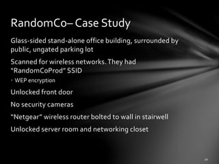 Glass-sided stand-alone office building, surrounded by
public, ungated parking lot
Scanned for wireless networks.They had
“RandomCoProd” SSID
• WEP encryption
Unlocked front door
No security cameras
“Netgear” wireless router bolted to wall in stairwell
Unlocked server room and networking closet
RandomCo– Case Study
 