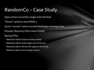 Data center served by single internet feed
“Some” systems were RAID 5
Some “servers” were recycled desktops running Linux
Disaster Recovery Plan never tested
Backup Plan
• Network admin drove to data center
• Network admin took tapes out of servers
• Network admin threw the tapes in his trunk
• Network admin drove tapes home
RandomCo – Case Study
 