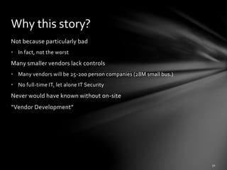 Not because particularly bad
• In fact, not the worst
Many smaller vendors lack controls
• Many vendors will be 25-200 person companies (28M small bus.)
• No full-time IT, let alone IT Security
Never would have known without on-site
“Vendor Development”
Why this story?
 
