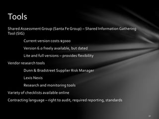 Shared Assessment Group (Santa Fe Group) – Shared Information Gathering
Tool (SIG)
Current version costs $5000
Version 6.0 freely available, but dated
Lite and full versions – provides flexibility
Vendor research tools
Dunn & Bradstreet Supplier Risk Manager
Lexis Nexis
Research and monitoring tools
Variety of checklists available online
Contracting language – right to audit, required reporting, standards
Tools
 