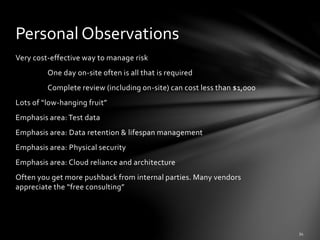 Very cost-effective way to manage risk
One day on-site often is all that is required
Complete review (including on-site) can cost less than $1,000
Lots of “low-hanging fruit”
Emphasis area: Test data
Emphasis area: Data retention & lifespan management
Emphasis area: Physical security
Emphasis area: Cloud reliance and architecture
Often you get more pushback from internal parties. Many vendors
appreciate the “free consulting”
Personal Observations
 