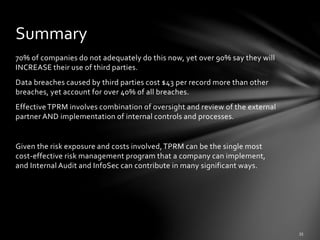 70% of companies do not adequately do this now, yet over 90% say they will
INCREASE their use of third parties.
Data breaches caused by third parties cost $43 per record more than other
breaches, yet account for over 40% of all breaches.
EffectiveTPRM involves combination of oversight and review of the external
partner AND implementation of internal controls and processes.
Given the risk exposure and costs involved,TPRM can be the single most
cost-effective risk management program that a company can implement,
and Internal Audit and InfoSec can contribute in many significant ways.
Summary
 