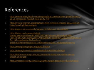 1. http://www.navexglobal.com/company/press-room/navex-global-survey-7-
10-us-companies-neglect-third-party-risk
2. http://www.ponemon.org/blog/ponemon-institute-releases-2014-cost-of-
data-breach-global-analysis
3. http://papers.ssrn.com/sol3/papers.cfm?abstract_id=1986461
4. http://listserv.educause.edu/cgi-
bin/wa.exe?A3=ind1112&L=SECURITY&E=base64&P=1183182&B=--
_003_BF662A4EE06D844081EA3B2DB8CCF22B1FDD3423B4SSUMPEXCLU
S01_&T=application%2Fvnd.ms-
excel;%20name=%22SIGv6.2.xls%22&N=SIGv6.2.xls&attachment=q
5. http://www.privacyrights.org/data-breach
6. http://www.ejise.com/issue/download.html?idArticle=858
7. http://krebsonsecurity.com/2014/02/email-attack-on-vendor-set-up-
breach-at-target/
8. http://krebsonsecurity.com/2014/05/the-target-breach-by-the-numbers/
References
 