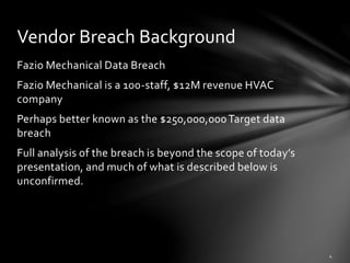 Fazio Mechanical Data Breach
Fazio Mechanical is a 100-staff, $12M revenue HVAC
company
Perhaps better known as the $250,000,000Target data
breach
Full analysis of the breach is beyond the scope of today’s
presentation, and much of what is described below is
unconfirmed.
Vendor Breach Background
 