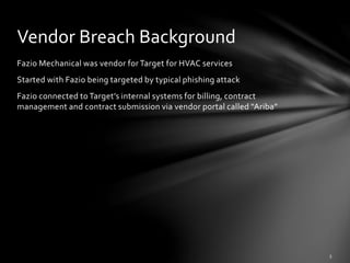 Fazio Mechanical was vendor for Target for HVAC services
Started with Fazio being targeted by typical phishing attack
Fazio connected to Target’s internal systems for billing, contract
management and contract submission via vendor portal called “Ariba”
Vendor Breach Background
 