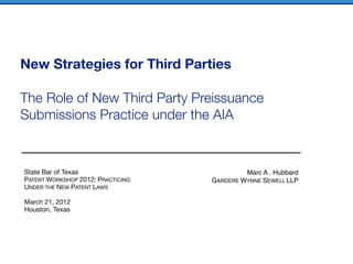 New Strategies for Third Parties

The Role of New Third Party Preissuance
Submissions Practice under the AIA


State Bar of Texas                          Marc A . Hubbard
PATENT WORKSHOP 2012: PRACTICING   GARDERE WYNNE SEWELL LLP
UNDER THE NEW PATENT LAWS

March 21, 2012
Houston, Texas
 