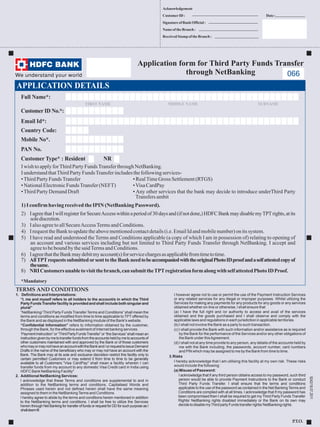 Acknowledgement
CustomerID: Date:
SignatureofBankOfficial:
NameoftheBranch:
ReceivedStampoftheBranch :
Application form for Third Party Funds Transfer
through NetBanking
APPLICATION DETAILS
TERMS AND CONDITIONS
P.T.O.
I however agree not to use or permit the use of the Payment Instruction Services
or any related services for any illegal or improper purposes. Whilst utilizing the
Services for making any payments for any products for any goods or any services
obtained whether on-line or otherwise, I shall ensure that
(a) I have the full right and /or authority to access and avail of the services
obtained and the goods purchased and I shall observe and comply with the
applicable laws and regulations in each jurisdiction in applicable territories.
(b) I shall not involve the Bank as a party to such transaction.
(c) I shall provide the Bank with such information and/or assistance as is required
by the Bank for the performance of the Services and/or any other obligations of
the Bank under thisAgreement.
(d) I shall not at any time provide to any person, any details of the accounts held by
me with the Bank including, the passwords, account number, card numbers
and PIN which may be assigned to me by the Bank from time to time.
3.Risks
I hereby acknowledge that I am utilising this facility at my own risk. These risks
would include the following:
(a) Misuse of Password:
I acknowledge that if any third person obtains access to my password, such third
person would be able to provide Payment Instructions to the Bank or conduct
Third Party Funds Transfer. I shall ensure that the terms and conditions
applicable to the use of the password as contained in the Net Banking Terms and
Conditions are complied with at all times. I acknowledge that if my password has
been compromised then I shall be required to get my Third Party Funds Transfer
Rights/ NetBanking rights disabled immediately or the Bank on its own may
decidetodisablemyThirdpartyFundstransferrights/NetBankingrights.
1. Definitions and Interpretations:
“I, me and myself refers to all holders to the account/s in which the Third
PartyFundsTransferfacilityisprovidedandshallincludebothsingularand
plural”
“NetBanking/ Third Party Funds Transfer Terms and Conditions” shall mean the
terms and conditions as modified from time to time applicable to TPT offered by
the Bank and as displayed in the NetBanking module of the Bank's website.
“Confidential Information” refers to information obtained by the customer,
through the Bank, for the effective availment of Internet banking services.
‘PaymentInstruction”or“ThirdPartyFundsTransfer”or“theServices”shallmeanan
instructiongivenbymetotransferfundsfromtheaccountsheldbymetoaccountsof
other customers maintained with and approved by the Bank or of those customers
whomayormaynothaveanaccountwiththeBankand/orrequesttoissueDemand
Drafts in the name of the beneficiary who may or may not have an account with the
Bank. The Bank may at its sole and exclusive discretion restrict this facility only to
certain permitted Customers or may extend it from time to time to be generally
available to all Customers.
2. Additional NetBanking Services:
I acknowledge that these Terms and conditions are supplemental to and in
addition to the NetBanking terms and conditions. Capitalised Words and
Phrases used herein and not defined herein shall have the same meaning
assigned to them in the NetBankingTerms and Conditions.
I hereby agree to abide by the terms and conditions herein mentioned in addition
to the NetBanking terms and conditions. I shall be free to utilize the Services
herein through Net Banking for transfer of funds or request for DD for such purpose as I
shalldeemfit
“Visa CardPay" shall mean a facility wherein I can
transfer funds from my account to any domestic Visa Credit card in India using
HDFC Bank NetBanking Facility"
Full Name :*
Customer ID No. :*
Email Id*:
FIRST NAME MIDDLE NAME SURNAME
IwishtoapplyforThirdPartyFundsTransferthroughNetBanking.
IunderstandthatThirdPartyFundsTransferincludesthefollowing services-
•ThirdPartyFundsTransfer •RealTime GrossSettlement(RTGS)
•NationalElectronicFundsTransfer(NEFT) •Visa CardPay
•ThirdPartyDemandDraft • Any other services that the bank may decide to introduce underThird Party
Transfers ambit
1)IconfirmhavingreceivedtheIPIN (NetBankingPassword).
2) IagreethatIwillregisterforSecureAccesswithinaperiodof30daysand(ifnotdone,)HDFCBankmaydisablemyTPTrights,atits
solediscretion.
3) Ialsoagreeto allSecureAccessTerms andConditions.
4) I requesttheBank toupdatetheabovementionedcontactdetails (i.e. EmailId andmobilenumber)onits system.
5) I have read and understood the Terms and Conditions applicable (a copy of which I am in possession of) relating to opening of
an account and various services including but not limited to Third Party Funds Transfer through NetBanking. I accept and
agreetobe boundbythe saidTermsandConditions.
6) IagreethattheBankmaydebitmyaccount(s)forservicechargesasapplicablefromtimetotime.
7) AllTPTrequestssubmittedorsenttotheBankneedtobeaccompaniedwiththeoriginalPhotoIDproofandaselfattestedcopyof
thesame.
8) NRICustomersunabletovisitthebranch,cansubmittheTPTregistrationformalongwithselfattestedPhotoIDProof.
*Mandatory
Mobile No*.
Customer Type :* Resident NR
PAN No.
066
Country Code:
9242/18.07.2011
 