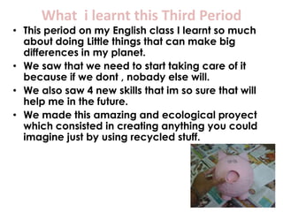 What i learnt this Third Period
• This period on my English class I learnt so much
  about doing Little things that can make big
  differences in my planet.
• We saw that we need to start taking care of it
  because if we dont , nobady else will.
• We also saw 4 new skills that im so sure that will
  help me in the future.
• We made this amazing and ecological proyect
  which consisted in creating anything you could
  imagine just by using recycled stuff.
 