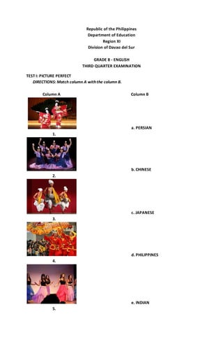 Republic of the Philippines 
Department of Education 
Region XI 
Division of Davao del Sur 
GRADE 8 - ENGLISH 
THIRD QUARTER EXAMINATION 
TEST I: PICTURE PERFECT 
DIRECTIONS: Match column A with the column B. 
Column A Column B 
a. PERSIAN 
1. 
b. CHINESE 
2. 
c. JAPANESE 
3. 
d. PHILIPPINES 
4. 
e. INDIAN 
5. 
 