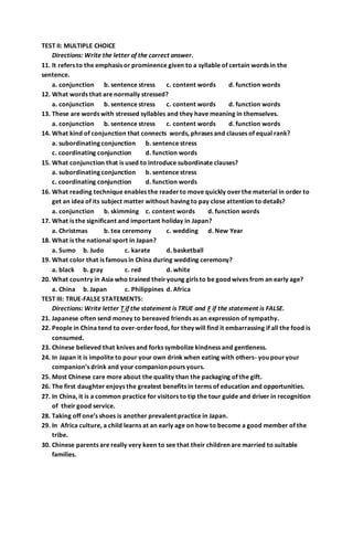 TEST II: MULTIPLE CHOICE 
Directions: Write the letter of the correct answer. 
11. It refers to the emphasis or prominence given to a syllable of certain words in the 
sentence. 
a. conjunction b. sentence stress c. content words d. function words 
12. What words that are normally stressed? 
a. conjunction b. sentence stress c. content words d. function words 
13. These are words with stressed syllables and they have meaning in themselves. 
a. conjunction b. sentence stress c. content words d. function words 
14. What kind of conjunction that connects words, phrases and clauses of equal rank? 
a. subordinating conjunction b. sentence stress 
c. coordinating conjunction d. function words 
15. What conjunction that is used to introduce subordinate clauses? 
a. subordinating conjunction b. sentence stress 
c. coordinating conjunction d. function words 
16. What reading technique enables the reader to move quickly over the material in order to 
get an idea of its subject matter without having to pay close attention to details? 
a. conjunction b. skimming c. content words d. function words 
17. What is the significant and important holiday in Japan? 
a. Christmas b. tea ceremony c. wedding d. New Year 
18. What is the national sport in Japan? 
a. Sumo b. Judo c. karate d. basketball 
19. What color that is famous in China during wedding ceremony? 
a. black b. gray c. red d. white 
20. What country in Asia who trained their young girls to be good wives from an early age? 
a. China b. Japan c. Philippines d. Africa 
TEST III: TRUE-FALSE STATEMENTS: 
Directions: Write letter T if the statement is TRUE and F if the statement is FALSE. 
21. Japanese often send money to bereaved friends as an expression of sympathy. 
22. People in China tend to over-order food, for they will find it embarrassing if all the food is 
consumed. 
23. Chinese believed that knives and forks symbolize kindness and gentleness. 
24. In Japan it is impolite to pour your own drink when eating with others- you pour your 
companion’s drink and your companion pours yours. 
25. Most Chinese care more about the quality than the packaging of the gift. 
26. The first daughter enjoys the greatest benefits in terms of education and opportunities. 
27. In China, it is a common practice for visitors to tip the tour guide and driver in recognition 
of their good service. 
28. Taking off one’s shoes is another prevalent practice in Japan. 
29. In Africa culture, a child learns at an early age on how to become a good member of the 
tribe. 
30. Chinese parents are really very keen to see that their children are married to suitable 
families. 
 