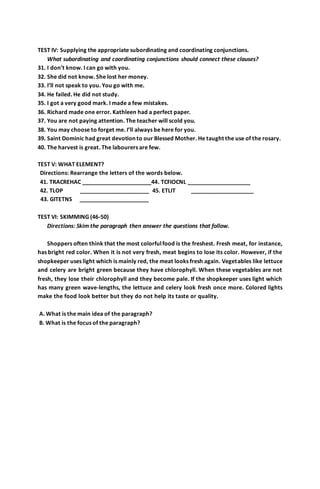 TEST IV: Supplying the appropriate subordinating and coordinating conjunctions. 
What subordinating and coordinating conjunctions should connect these clauses? 
31. I don’t know. I can go with you. 
32. She did not know. She lost her money. 
33. I’ll not speak to you. You go with me. 
34. He failed. He did not study. 
35. I got a very good mark. I made a few mistakes. 
36. Richard made one error. Kathleen had a perfect paper. 
37. You are not paying attention. The teacher will scold you. 
38. You may choose to forget me. I’ll always be here for you. 
39. Saint Dominic had great devotion to our Blessed Mother. He taught the use of the rosary. 
40. The harvest is great. The labourers are few. 
TEST V: WHAT ELEMENT? 
Directions: Rearrange the letters of the words below. 
41. TRACREHAC ______________________44. TCFIOCNL ____________________ 
42. TLOP ______________________ 45. ETLIT ____________________ 
43. GITETNS ______________________ 
TEST VI: SKIMMING (46-50) 
Directions: Skim the paragraph then answer the questions that follow. 
Shoppers often think that the most colorful food is the freshest. Fresh meat, for instance, 
has bright red color. When it is not very fresh, meat begins to lose its color. However, if the 
shopkeeper uses light which is mainly red, the meat looks fresh again. Vegetables like lettuce 
and celery are bright green because they have chlorophyll. When these vegetables are not 
fresh, they lose their chlorophyll and they become pale. If the shopkeeper uses light which 
has many green wave-lengths, the lettuce and celery look fresh once more. Colored lights 
make the food look better but they do not help its taste or quality. 
A. What is the main idea of the paragraph? 
B. What is the focus of the paragraph? 
