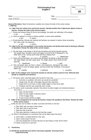 Third Periodical Test
English 5
Name: __________________________________ Date: ____________________________
Grade & Section: __________________________ Teacher: ____________________________
General Directions: Read the directions carefully and choose the letter of the correct answer.
I. Listening
A. Listen from the article to be read by the teacher. Identify whether the ff. statements stated as fact or
opinion. Choose the letter of the correct answer.
___ 1. Smoke and exhaust fumes fill the air and endanger the health and well-being of the people.
a. fact b. opinion
___ 2. I think air pollution or smog is a serious problem in some cities worldwide.
a. fact b. opinion
___ 3. Smoke-belching Vehicles are checked and factories are required to reduce fumes emanating
from them under city ordinance..
a. fact b. opinion
B. Listen to the set of expressions to be read by the teacher and decide what mood or feeling is reflected
or described. Choose the letter of the correct answer.
___ 4. The bell ringer in the temple in the hill saw the flames and set the big bell booming.
The people down the beach turned and began to climb the hill. If Hamaguchi’s rice
fields were on fire, nothing would keep them from helping them.
a. anger b. curiosity c. helplessness
___ 5. When the sea went back, not a house was left below the hillside or along the shore.
The whole village had been swept away. The village people stood silent and their
tears fell.
a. cheerfulness b. despair c. grief
___ 6. Then the people woke, as if from a dream, and understood. Hamaguchi had made
himself poor to save the village people, and they bowed their foreheads to the ground
before him.
a. boastful b. gratitude c. sympathy
C. Listen to the passage to be read by the teacher to note the author’s point of view. Write the best
phrase to complete each sentence.
___ 7. The author world most likely agree with the point of view that; ___________________________.
a. Extinction is a problem with which we should be concerned.
b. People have the right to kill eagles because they need food.
c. People think it is an honor to have stuffed eagles on their home walls.
d. Predators eat their prey especially when hungry.
___ 8. The author wants to persuade everyone that actions to protect eagles are necessary because
he or she is ________________________________________________________________.
a. Does not like hunters
b. Does not want eagles to become extinct
c. Is find of eagles living
d. Is paid to write articles on eagles
D. Listen to the paragraph to be read by the teacher. Answer the questions that follow. Choose the letter
of the correct answer.
___ 9.Why did Julio and his father not takes much food with them on the trip?
a. They didn't have any food at their house.
b. They didn't want to eat too much.
c. They don't like to eat fish.
d. They were planning on eating the fish that they caught.
___ 10. Which of the following is a conclusion that can be drawn about the story?
a. Julio's father is a better fisherman than Julio.
b. Julio's mother doesn't like fish
c. Julio was disappointed at dinner because he was hoping to have fish for dinner.
d. It takes a long time to catch fish
II. Vocabulary
A. Identify the words that have similar meaning or opposite meaning of each
underlined words.
Score:
50
 