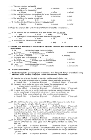 ___11. The grand mountains are beautiful.
a. attractive b. elegant c. marvelous d. radiant
___12. How graceful are her stately plains!
a. delicate b. elegant c. refined d. willowy
___13. How sweet and modest are her daughters who harvest the golden grain!
a. darling b. fragrant c. harmonious d. pure
___14. How graceful are her towering emerald trees!
a. brief b. litre c. low d. twin
___ 15. How I love this dear Philippines, home on this troubled earth!
a. dignified b. gracious c. peaceful d. restful
B. Choose the antonym of the underlined word. Write the letter of the correct answer.
___ 16. The poor child who has not eaten nor drunk water for days looks sick and wan.
a. pale b. sickly c. strong d. weak
___ 17. The boys laugh out loud as they splash each other with the chilly water.
a. cold b. frozen c. icy d. warm
___ 18. Blood oozed from the wound on his forehead.
a. bleed b. sweat c. weep d. zip
C. Complete each sentence by fill in the blank with the correct compound word. Choose the letter of the
correct answer.
___ 19. The __________ did their best to save the burning building.
a. firemen b. extinguisher c. headache d. policeman
___ 20. Please go to the _________ for some medicine.
a. bookstore b. drugstore c. pet store d. pharmacy
___ 21. Grandfather went to the barbershop for a ________.
a. footpad b. haircut c. manicure d. pedicure
___ 22. We will go to the ________ to harvest corn and other vegetables.
a. backyard b. cornfield c. Garfield d. rice field
___ 23. I have ________ maybe because I ate too much.
a. back pain b. body pain c. headache d. stomachache
III. Reading Comprehension
A. Read and analyze the given paragraphs or sentences. Then distinguish the type of text that is being
expressed by the following paragraphs. Choose the letter of the correct answer.
___ 24. It was the time of harvest. Hundreds of rice stalks lined Hamaguchi’s fields. It had
been a fine harvest, and tonight down in the village everyone was having a good time.
a. Cause & Effect b. Comparison & Contrast c. Problem & Solution d. To persuade
___ 25. Hamaguchi rose to his feet and looked out at the sea. The sea was very dark and
strange to see, it seemed to be running away from the land.
a. Cause & Effect b. Comparison & Contrast c. Problem & Solution d. To persuade
___ 26. In several ways, noise can be harmful. Loud noises may damage a person’s hearings. Noise
has also caused people to become tired and nervous. It makes work unpleasant and
burdensome. Today, concerned people are doing something about noise pollution.
a. Cause & Effect b. Comparison & Contrast c. Problem & Solution d. To persuade
___ 27. John didn’t know what to take to take to school for Show and tell. He asked his mother for an
idea. She suggested taking the ribbon his dog won at the pet parade.
a. Cause & Effect b. Comparison & Contrast c. Problem & Solution d. To persuade
___ 28. Insects are found anywhere. They are either harmful or beneficial. The butterfly and the bee are
beneficial. They help pollinate the flowers. The dragonfly is also a helpful insect. It eats other
insects that destroy plants. Ants, flies, cockroaches, aphids, termites and mosquitoes are insect
pests. They destroy our crops and homes, cause illnesses, and kill our plants.
They are harmful to men, animals, and plants.
a. Cause & Effect b. Comparison & Contrast c. Problem & Solution d. To persuade
___ 29. Mrs. Ramos is my teacher in Mathematics and she is funny teacher while Mrs. Padua is my
teacher in EPP and she is a serious type of person. Although they differ from one another, I love
them both.
a. Cause & Effect b. Comparison & Contrast c. Problem & Solution d. To persuade
___ 30. Even though it is great to have friends, it is much better to have family. You might not be able to
choose who they are, but you certainly can rely on them to be there and help you out whenever
you need it.
a. Cause & Effect b. Comparison & Contrast c. Problem & Solution d. To persuade
 