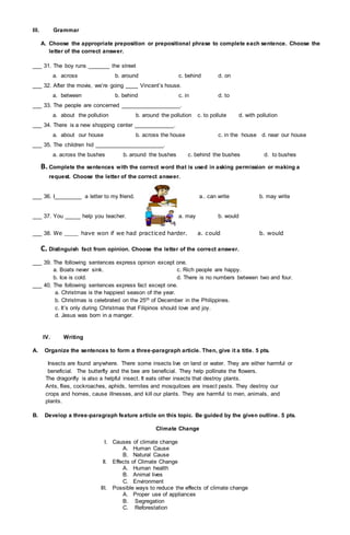 III. Grammar
A. Choose the appropriate preposition or prepositional phrase to complete each sentence. Choose the
letter of the correct answer.
___ 31. The boy runs _______ the street
a. across b. around c. behind d. on
___ 32. After the movie, we’re going ____ Vincent’s house.
a. between b. behind c. in d. to
___ 33. The people are concerned ___________________.
a. about the pollution b. around the pollution c. to pollute d. with pollution
___ 34. There is a new shopping center _____________.
a. about our house b. across the house c. in the house d. near our house
___ 35. The children hid ______________________.
a. across the bushes b. around the bushes c. behind the bushes d. to bushes
B. Complete the sentences with the correct word that is used in asking permission or making a
request. Choose the letter of the correct answer.
___ 36. I_________ a letter to my friend. a.. can write b. may write
___ 37. You _____ help you teacher. a. may b. would
___ 38. We ____ have won if we had practiced harder. a. could b. would
C. Distinguish fact from opinion. Choose the letter of the correct answer.
___ 39. The following sentences express opinion except one.
a. Boats never sink. c. Rich people are happy.
b. Ice is cold. d. There is no numbers between two and four.
___ 40. The following sentences express fact except one.
a. Christmas is the happiest season of the year.
b. Christmas is celebrated on the 25th of December in the Philippines.
c. It’s only during Christmas that Filipinos should love and joy.
d. Jesus was born in a manger.
IV. Writing
A. Organize the sentences to form a three-paragraph article. Then, give it a title. 5 pts.
Insects are found anywhere. There some insects live on land or water. They are either harmful or
beneficial. The butterfly and the bee are beneficial. They help pollinate the flowers.
The dragonfly is also a helpful insect. It eats other insects that destroy plants.
Ants, flies, cockroaches, aphids, termites and mosquitoes are insect pests. They destroy our
crops and homes, cause illnesses, and kill our plants. They are harmful to men, animals, and
plants.
B. Develop a three-paragraph feature article on this topic. Be guided by the given outline. 5 pts.
Climate Change
I. Causes of climate change
A. Human Cause
B. Natural Cause
II. Effects of Climate Change
A. Human health
B. Animal lives
C. Environment
III. Possible ways to reduce the effects of climate change
A. Proper use of appliances
B. Segregation
C. Reforestation
 
