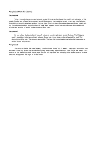 Paragraphs/Article for Listening
Paragraph A
Today, in most cities smoke and exhaust fumes fill the air and endanger the health and well-being of the
people. Smoke and exhaust fumes contain harmful by-products from gasoline burned in cars and from factories.
Air pollution or smog is a serious problem in some cities. Smog consists of smoke and exhaust fumes mixed with
fog. To control air pollution, smoke ordinances have been passed. Smoke-belching Vehicles are checked and
factories are required to reduce fumes emanating from them.
Paragraph C
Do you believe that extinction is forever? Let us do something to avoid similar findings. The Philippine
eagle’s population is being drastically reduced. Every year, these birds are being haunted for what? For
decoration and for food. The eggs are also edible. The laws that protect eagles can either be inadequate or
without proper enforcement.
Paragraph D
Julio and his father had been looking forward to their fishing trip for weeks. They didn't take much food
with them on the trip. When they started fishing they were quickly approached by a forest ranger. He asked Julio's
father if he had a fishing license. Julio's father reached into his wallet and suddenly got a terrified look on his face.
Julio was disappointed that night as he ate dinner.
 