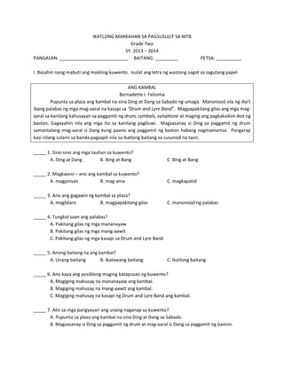 IKATLONG MARKAHAN SA PAGSUSULIT SA MTB
Grade Two
SY: 2013 – 2014
PANGALAN: ___________________________ BAITANG: _________

PETSA: __________

I. Basahin nang mabuti ang maikling kuwento. Isulat ang letra ng wastong sagot sa sagutang papel
ANG KAMBAL
Bernadette I. Felisima
Pupunta sa plaza ang kambal na sina Ding at Dang sa Sabado ng umaga. Manonood sila ng iba’t
ibang palabas ng mga mag-aaral na kasapi sa “Drum and Lyre Band”. Magpapakitang gilas ang mga magaaral sa kanilang kahusayan sa paggamit ng drum, cymbals, xylophone at maging ang pagkakaikot-ikot ng
baston. Gagayahin nila ang mga ito sa kanilang pag0uwi. Magsasanay si Ding sa paggamit ng drum
samantalang mag-aaral si Dang kung paano ang paggamit ng baston habang nagmamartsa. Pangarap
kasi nilang sulami sa banda pagsapit nila sa ikatlong baitang sa susunod na taon.
_____ 1. Sino-sino ang mga tauhan sa kuwento?
A. Ding at Dang
B. Bing at Bang

C. Bing at Bang

_____ 2. Magkaano – ano ang kambal sa kuwento?
A. magpinsan
B. mag-ama

C. magkapatid

_____ 3. Ano ang gagawin ng kambal sa plaza?
A. maglalaro
B. magpapakitang gilas

C. manonood ng palabas

_____ 4. Tungkol saan ang palabas?
A. Pakitang gilas ng mga mananayaw
B. Pakitang gilas ng mga mang-aawit
C. Pakitang gilas ng mga kasapi sa Drum and Lyre Band
_____ 5. Anong baitang na ang kambal?
A. Unang baitang
B. Ikalawang baitang

C. Ikatlong baitang

_____ 6. Ano kaya ang posibleng maging katapusan ng kuwento?
A. Magiging mahusay na mananayaw ang kambal.
B. Magiging mahusay na mang-aawit ang kambal.
C. Magiging mahusay na kasapi ng Drum and Lyre Band ang kambal.
_____ 7. Alin sa mga pangyayari ang unang naganap sa kuwento?
A. Pupunta sa plaza ang kambal na sina Ding at Dang sa Sabado.
B. Magsasanay si Ding sa paggamit ng drum at mag-aaral si Dang sa paggamit ng baston.

 