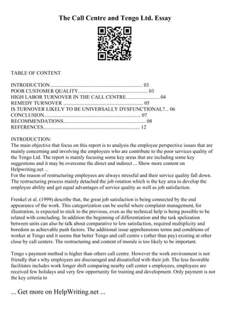 The Call Centre and Tengo Ltd. Essay
TABLE OF CONTENT
INTRODUCTION........................................................................ 03
POOR CUSTOMER QUALITY...................................................... 03
HIGH LABOR TURNOVER IN THE CALL CENTRE.......................... 04
REMEDY TURNOVER .............................................................. 05
IS TURNOVER LIKELY TO BE UNIVERSALLY DYSFUNCTIONAL?... 06
CONCLUSION........................................................................... 07
RECOMMENDATIONS................................................................ 08
REFERENCES........................................................................... 12
INTRODUCTION:
The main objective that focus on this report is to analysis the employee perspective issues that are
mainly concerning and involving the employees who are contribute to the poor services quality of
the Tengo Ltd. The report is mainly focusing some key areas that are including some key
suggestions and it may be overcome the direct and indirect ... Show more content on
Helpwriting.net ...
For the reason of restructuring employees are always stressful and their service quality fall down.
The restructuring process mainly detached the job rotation which is the key area to develop the
employee ability and get equal advantages of service quality as well as job satisfaction.
Frenkel et al. (1999) describe that, the great job satisfaction is being connected by the end
appearance of the work. This categorization can be useful where complaint management, for
illustration, is expected to stick to the previous, even as the technical help is being possible to be
related with concluding. In addition the beginning of differentiation and the task spelization
between units can also be talk about comparative to low satisfaction, required multiplicity and
boredom as achievable push factors. The additional issue apprehensions terms and conditions of
worker at Tengo and it seems that better Tengo and call centre s (other than pay) existing at other
close by call centers. The restructuring and content of morale is too likely to be important.
Tengo s payment method is higher than others call centre. However the work environment is not
friendly that s why employees are discouraged and dissatisfied with their job. The less favorable
facilitates includes work longer shift comparing nearby call center s employees, employees are
received few holidays and very few opportunity for training and development. Only payment is not
the key criteria to
... Get more on HelpWriting.net ...
 