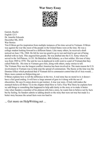 War Story Essay
Garrett, Hoefer
English 1213
Dr. Jennifer Edwards
December 8th, 2016
War Stories
Tim O Brien got his inspiration from multiple instances of his time served in Vietnam. O Brien
was against the war like most of the people in the United States were at the time. He was a
college student looking forward to a different future. Like many others, he received a draft
noticed on June 17th, 1968. He felt he was too good to go to war and tried to get out of being
drafted with no luck. This angered him greatly. He was drafted into the U.S. Army where he
served in the 3rd Platoon, A CO. 5th Battalion, 46th Infantry, as a foot soldier. His tour of duty
was from 1969 to 1970. The unit he was in deployed in with went to a part of Vietnam that they
called Pinkville . His time in Vietnam gave him, along with others, many stories to tell.
The Vietnam War was the longest conflict America has been involved in. The main reason for U.S.
involvement in Vietnam was to help stop the spread of communism. The theory at the time was the
Domino Effect which predicted that if Vietnam fell to communist control that all of Asia would....
Show more content on Helpwriting.net ...
O Brian explains how to tell the difference in the two. A real story has no moral to it; it doesn t
have a feel good ending. It will have a large amount of gore in it along with the use of
obscenities. He says It comes down to gut instinct. A true war story, if truly told makes the
stomach believe (O Brien 72) in the chapter titled How to Tell a True War Story he explains how
we add things to something that happened to help add clarity to the story or to make it better.
Like when Sanders a member of his platoon tells him a story, he wants him to believe not by facts
but by feeling. So Sanders admits to adding details to the story that were not true but made it a
better story because the actual facts were too hard to
... Get more on HelpWriting.net ...
 