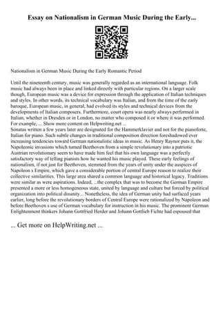 Essay on Nationalism in German Music During the Early...
Nationalism in German Music During the Early Romantic Period
Until the nineteenth century, music was generally regarded as an international language. Folk
music had always been in place and linked directly with particular regions. On a larger scale
though, European music was a device for expression through the application of Italian techniques
and styles. In other words, its technical vocabulary was Italian, and from the time of the early
baroque, European music, in general, had evolved its styles and technical devices from the
developments of Italian composers. Furthermore, court opera was nearly always performed in
Italian, whether in Dresden or in London, no matter who composed it or where it was performed.
For example, ... Show more content on Helpwriting.net ...
Sonatas written a few years later are designated for the Hammerklavier and not for the pianoforte,
Italian for piano. Such subtle changes in traditional composition direction foreshadowed ever
increasing tendencies toward German nationalistic ideas in music. As Henry Raynor puts it, the
Napoleonic invasions which turned Beethoven from a simple revolutionary into a patriotic
Austrian revolutionary seem to have made him feel that his own language was a perfectly
satisfactory way of telling pianists how he wanted his music played. These early feelings of
nationalism, if not just for Beethoven, stemmed from the years of unity under the auspices of
Napoleon s Empire, which gave a considerable portion of central Europe reason to realize their
collective similarities. This large area shared a common language and historical legacy. Traditions
were similar as were aspirations. Indeed, ...the complex that was to become the German Empire
presented a more or less homogeneous state, united by language and culture but forced by political
organization into political disunity... Nonetheless, the idea of German unity had surfaced years
earlier, long before the revolutionary borders of Central Europe were rationalized by Napoleon and
before Beethoven s use of German vocabulary for instruction in his music. The prominent German
Enlightenment thinkers Johann Gottfried Herder and Johann Gottlieb Fichte had espoused that
... Get more on HelpWriting.net ...
 