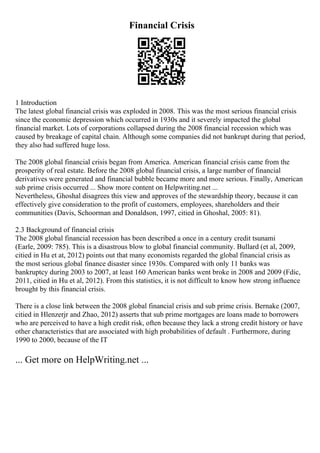 Financial Crisis
1 Introduction
The latest global financial crisis was exploded in 2008. This was the most serious financial crisis
since the economic depression which occurred in 1930s and it severely impacted the global
financial market. Lots of corporations collapsed during the 2008 financial recession which was
caused by breakage of capital chain. Although some companies did not bankrupt during that period,
they also had suffered huge loss.
The 2008 global financial crisis began from America. American financial crisis came from the
prosperity of real estate. Before the 2008 global financial crisis, a large number of financial
derivatives were generated and financial bubble became more and more serious. Finally, American
sub prime crisis occurred ... Show more content on Helpwriting.net ...
Nevertheless, Ghoshal disagrees this view and approves of the stewardship theory, because it can
effectively give consideration to the profit of customers, employees, shareholders and their
communities (Davis, Schoorman and Donaldson, 1997, citied in Ghoshal, 2005: 81).
2.3 Background of financial crisis
The 2008 global financial recession has been described a once in a century credit tsunami
(Earle, 2009: 785). This is a disastrous blow to global financial community. Bullard (et al, 2009,
citied in Hu et at, 2012) points out that many economists regarded the global financial crisis as
the most serious global finance disaster since 1930s. Compared with only 11 banks was
bankruptcy during 2003 to 2007, at least 160 American banks went broke in 2008 and 2009 (Fdic,
2011, citied in Hu et al, 2012). From this statistics, it is not difficult to know how strong influence
brought by this financial crisis.
There is a close link between the 2008 global financial crisis and sub prime crisis. Bernake (2007,
citied in Hlenzerjr and Zhao, 2012) asserts that sub prime mortgages are loans made to borrowers
who are perceived to have a high credit risk, often because they lack a strong credit history or have
other characteristics that are associated with high probabilities of default . Furthermore, during
1990 to 2000, because of the IT
... Get more on HelpWriting.net ...
 