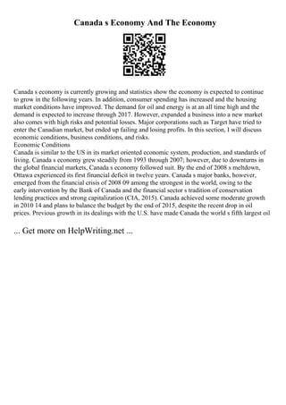 Canada s Economy And The Economy
Canada s economy is currently growing and statistics show the economy is expected to continue
to grow in the following years. In addition, consumer spending has increased and the housing
market conditions have improved. The demand for oil and energy is at an all time high and the
demand is expected to increase through 2017. However, expanded a business into a new market
also comes with high risks and potential losses. Major corporations such as Target have tried to
enter the Canadian market, but ended up failing and losing profits. In this section, I will discuss
economic conditions, business conditions, and risks.
Economic Conditions
Canada is similar to the US in its market oriented economic system, production, and standards of
living. Canada s economy grew steadily from 1993 through 2007; however, due to downturns in
the global financial markets, Canada s economy followed suit. By the end of 2008 s meltdown,
Ottawa experienced its first financial deficit in twelve years. Canada s major banks, however,
emerged from the financial crisis of 2008 09 among the strongest in the world, owing to the
early intervention by the Bank of Canada and the financial sector s tradition of conservation
lending practices and strong capitalization (CIA, 2015). Canada achieved some moderate growth
in 2010 14 and plans to balance the budget by the end of 2015, despite the recent drop in oil
prices. Previous growth in its dealings with the U.S. have made Canada the world s fifth largest oil
... Get more on HelpWriting.net ...
 