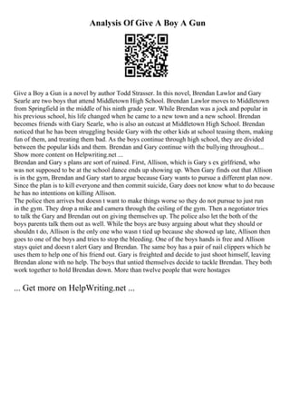Analysis Of Give A Boy A Gun
Give a Boy a Gun is a novel by author Todd Strasser. In this novel, Brendan Lawlor and Gary
Searle are two boys that attend Middletown High School. Brendan Lawlor moves to Middletown
from Springfield in the middle of his ninth grade year. While Brendan was a jock and popular in
his previous school, his life changed when he came to a new town and a new school. Brendan
becomes friends with Gary Searle, who is also an outcast at Middletown High School. Brendan
noticed that he has been struggling beside Gary with the other kids at school teasing them, making
fun of them, and treating them bad. As the boys continue through high school, they are divided
between the popular kids and them. Brendan and Gary continue with the bullying throughout...
Show more content on Helpwriting.net ...
Brendan and Gary s plans are sort of ruined. First, Allison, which is Gary s ex girlfriend, who
was not supposed to be at the school dance ends up showing up. When Gary finds out that Allison
is in the gym, Brendan and Gary start to argue because Gary wants to pursue a different plan now.
Since the plan is to kill everyone and then commit suicide, Gary does not know what to do because
he has no intentions on killing Allison.
The police then arrives but doesn t want to make things worse so they do not pursue to just run
in the gym. They drop a mike and camera through the ceiling of the gym. Then a negotiator tries
to talk the Gary and Brendan out on giving themselves up. The police also let the both of the
boys parents talk them out as well. While the boys are busy arguing about what they should or
shouldn t do, Allison is the only one who wasn t tied up because she showed up late, Allison then
goes to one of the boys and tries to stop the bleeding. One of the boys hands is free and Allison
stays quiet and doesn t alert Gary and Brendan. The same boy has a pair of nail clippers which he
uses them to help one of his friend out. Gary is freighted and decide to just shoot himself, leaving
Brendan alone with no help. The boys that untied themselves decide to tackle Brendan. They both
work together to hold Brendan down. More than twelve people that were hostages
... Get more on HelpWriting.net ...
 