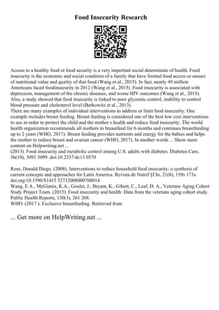 Food Insecurity Research
Access to a healthy food or food security is a very important social determinate of health. Food
insecurity is the economic and social condition of a family that have limited food access or unsure
of nutritional value and quality of that food (Wang et al., 2015). In fact, nearly 49 million
Americans faced foodinsecurity in 2012 (Wang et al., 2015). Food insecurity is associated with
depression, management of the chronic diseases, and worse HIV outcomes (Wang et al., 2015).
Also, a study showed that food insecurity is linked to poor glycemic control, inability to control
blood pressure and cholesterol level (Berkowitz et al., 2013).
There are many examples of individual interventions to address or limit food insecurity. One
example includes breast feeding. Breast feeding is considered one of the best low cost interventions
to use in order to protect the child and the mother s health and reduce food insecurity. The world
health organization recommends all mothers to breastfeed for 6 months and continues breastfeeding
up to 2 years (WHO, 2017). Breast feeding provides nutrients and energy for the babies and helps
the mother to reduce breast and ovarian cancer (WHO, 2017). In another words ... Show more
content on Helpwriting.net ...
(2013). Food insecurity and metabolic control among U.S. adults with diabetes. Diabetes Care,
36(10), 3093 3099. doi:10.2337/dc13 0570
Rose, Donald Diego. (2008). Interventions to reduce household food insecurity: a synthesis of
current concepts and approaches for Latin America. Revista de NutriГ§ГЈo, 21(0), 159s 173s.
doi.org/10.1590/S1415 52732008000700014
Wang, E.A., McGinnis, K.A., Goulet, J., Bryant, K., Gibert, C., Leaf, D. A., Veterans Aging Cohort
Study Project Team. (2015). Food insecurity and health: Data from the veterans aging cohort study.
Public Health Reports, 130(3), 261 268.
WHO. (2017 ). Exclusive breastfeeding. Retrieved from
... Get more on HelpWriting.net ...
 