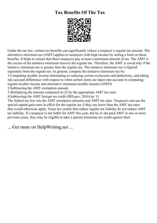Tax Benefits Of The Tax
Under the tax law, certain tax benefits can significantly reduce a taxpayer s regular tax amount. The
alternative minimum tax (AMT) applies to taxpayers with high income by setting a limit on those
benefits. It helps to ensure that those taxpayers pay at least a minimum amount of tax. The AMT is
the excess of the tentative minimum taxover the regular tax. Therefore, the AMT is owed only if the
tentative minimum tax is greater than the regular tax. The tentative minimum tax is figured
separately from the regular tax. In general, compute the tentative minimum tax by:
1.Computing taxable income eliminating or reducing certain exclusions and deductions, and taking
into account differences with respect to when certain items are taken into account in computing
regular taxable income and alternative minimum taxable income (AMTI)
2.Subtracting the AMT exemption amount
3.Multiplying the amount computed in (2) by the appropriate AMT tax rates
4.Subtracting the AMT foreign tax credit (IRS.gov, 2016) (p. 1)
The federal tax law sets the AMT exemption amounts and AMT tax rates. Taxpayers can use the
special capital gain rates in effect for the regular tax if they are lower than the AMT tax rates
that would otherwise apply. Some tax credits that reduce regular tax liability do not reduce AMT
tax liability. If a taxpayer is not liable for AMT this year, but he or she paid AMT in one or more
previous years, they may be eligible to take a special minimum tax credit against their
... Get more on HelpWriting.net ...
 