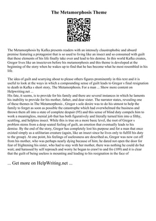 The Metamorphosis Theme
The Metamorphosis by Kafka presents readers with an intensely claustrophobic and absurd
premise featuring a protagonist that is so used to living like an insect and so consumed with guilt
that these elements of his life finally take over and lead to his demise. In this world Kafka creates,
Gregor lives like an insecteven before his metamorphosis and this theme is developed at the
beginning of the story when he wakes up to find that he has become what he most resembled in his
life.
The idea of guilt and scurrying about to please others figures prominently in this text and it is
useful to look at the ways in which a compounding sense of guilt leads to Gregor s final resignation
to death in Kafka s short story, The Metamorphosis. For a man ... Show more content on
Helpwriting.net ...
His fate, it seems, is to provide for his family and there are several instances in which he laments
his inability to provide for his mother, father, and dear sister. The narrator states, revealing one
of these themes in The Metamorphosis , Gregor s sole desire was to do his utmost to help the
family to forget as soon as possible the catastrophe which had overwhelmed the business and
thrown them all into a state of complete despair (95) and this sense of blind duty compels him to
work a meaningless, menial job that has both figuratively and literally turned him into a filthy,
scuttling, and helpless insect. While this is true on a more basic level, the root of Gregor s
problem stems from a deep seated feeling of guilt, an emotion that eventually leads to his
demise. By the end of the story, Gregor has completely lost his purpose and for a man that once
existed simply as a utilitarian creature (again, like an insect since he lives only to fulfill his duty
to the group). At one point, his feelings of uselessness are described as, Gregor was now cut off
from his mother, who was perhaps nearly dying because of him; he dared not open the door for
fear of frightening his sister, who had to stay with her mother, there was nothing he could do but
wait; and harassed by self reproach and worry he began to crawl to and fro (109) and it is clear
that the guilt of being useless is mounting and leading to his resignation in the face of
... Get more on HelpWriting.net ...
 