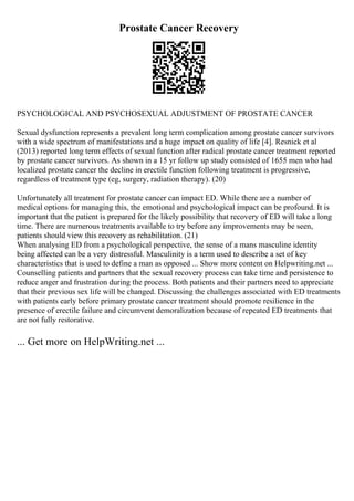 Prostate Cancer Recovery
PSYCHOLOGICAL AND PSYCHOSEXUAL ADJUSTMENT OF PROSTATE CANCER
Sexual dysfunction represents a prevalent long term complication among prostate cancer survivors
with a wide spectrum of manifestations and a huge impact on quality of life [4]. Resnick et al
(2013) reported long term effects of sexual function after radical prostate cancer treatment reported
by prostate cancer survivors. As shown in a 15 yr follow up study consisted of 1655 men who had
localized prostate cancer the decline in erectile function following treatment is progressive,
regardless of treatment type (eg, surgery, radiation therapy). (20)
Unfortunately all treatment for prostate cancer can impact ED. While there are a number of
medical options for managing this, the emotional and psychological impact can be profound. It is
important that the patient is prepared for the likely possibility that recovery of ED will take a long
time. There are numerous treatments available to try before any improvements may be seen,
patients should view this recovery as rehabilitation. (21)
When analysing ED from a psychological perspective, the sense of a mans masculine identity
being affected can be a very distressful. Masculinity is a term used to describe a set of key
characteristics that is used to define a man as opposed ... Show more content on Helpwriting.net ...
Counselling patients and partners that the sexual recovery process can take time and persistence to
reduce anger and frustration during the process. Both patients and their partners need to appreciate
that their previous sex life will be changed. Discussing the challenges associated with ED treatments
with patients early before primary prostate cancer treatment should promote resilience in the
presence of erectile failure and circumvent demoralization because of repeated ED treatments that
are not fully restorative.
... Get more on HelpWriting.net ...
 