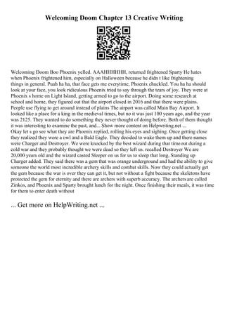 Welcoming Doom Chapter 13 Creative Writing
Welcoming Doom Boo Phoenix yelled. AAAHHHHHH, returned frightened Sparty He hates
when Phoenix frightened him, especially on Halloween because he didn t like frightening
things in general. Puah ha ha, that face gets me everytime, Phoenix chuckled. You ha ha should
look at your face, you look ridiculous Phoenix tried to say through the tears of joy. They were at
Phoenix s home on Light Island, getting armed to go to the airport. Doing some research at
school and home, they figured out that the airport closed in 2016 and that there were plains.
People use flying to get around instead of plains The airport was called Main Bay Airport. It
looked like a place for a king in the medieval times, but no it was just 100 years ago, and the year
was 2125. They wanted to do something they never thought of doing before. Both of them thought
it was interesting to examine the past, and... Show more content on Helpwriting.net ...
Okay let s go see what they are Phoenix replied, rolling his eyes and sighing. Once getting close
they realized they were a owl and a Bald Eagle. They decided to wake them up and there names
were Charger and Destroyer. We were knocked by the best wizard during that timeout during a
cold war and they probably thought we were dead so they left us. recalled Destroyer We are
20,000 years old and the wizard casted Sleeper on us for us to sleep that long, Standing up
Charger added. They said there was a gem that was orange underground and had the ability to give
someone the world most incredible archery skills and combat skills. Now they could actually get
the gem because the war is over they can get it, but not without a fight because the skeletons have
protected the gem for eternity and there are archers with superb accuracy. The archers are called
Zinkos, and Phoenix and Sparty brought lunch for the night. Once finishing their meals, it was time
for them to enter death without
... Get more on HelpWriting.net ...
 