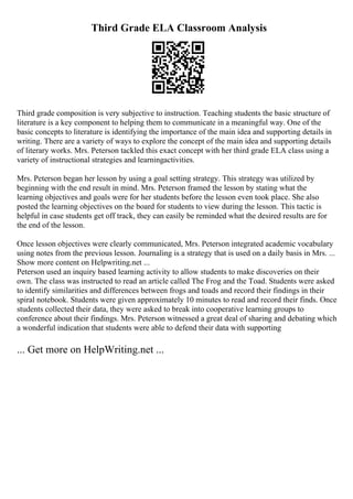 Third Grade ELA Classroom Analysis
Third grade composition is very subjective to instruction. Teaching students the basic structure of
literature is a key component to helping them to communicate in a meaningful way. One of the
basic concepts to literature is identifying the importance of the main idea and supporting details in
writing. There are a variety of ways to explore the concept of the main idea and supporting details
of literary works. Mrs. Peterson tackled this exact concept with her third grade ELA class using a
variety of instructional strategies and learningactivities.
Mrs. Peterson began her lesson by using a goal setting strategy. This strategy was utilized by
beginning with the end result in mind. Mrs. Peterson framed the lesson by stating what the
learning objectives and goals were for her students before the lesson even took place. She also
posted the learning objectives on the board for students to view during the lesson. This tactic is
helpful in case students get off track, they can easily be reminded what the desired results are for
the end of the lesson.
Once lesson objectives were clearly communicated, Mrs. Peterson integrated academic vocabulary
using notes from the previous lesson. Journaling is a strategy that is used on a daily basis in Mrs. ...
Show more content on Helpwriting.net ...
Peterson used an inquiry based learning activity to allow students to make discoveries on their
own. The class was instructed to read an article called The Frog and the Toad. Students were asked
to identify similarities and differences between frogs and toads and record their findings in their
spiral notebook. Students were given approximately 10 minutes to read and record their finds. Once
students collected their data, they were asked to break into cooperative learning groups to
conference about their findings. Mrs. Peterson witnessed a great deal of sharing and debating which
a wonderful indication that students were able to defend their data with supporting
... Get more on HelpWriting.net ...
 
