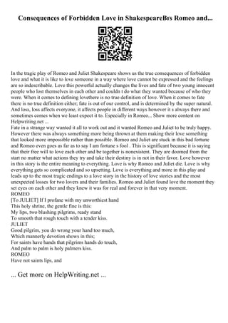 Consequences of Forbidden Love in ShakespeareВґs Romeo and...
In the tragic play of Romeo and Juliet Shakespeare shows us the true consequences of forbidden
love and what it is like to love someone in a way where love cannot be expressed and the feelings
are so indescribable. Love this powerful actually changes the lives and fate of two young innocent
people who lost themselves in each other and couldn t do what they wanted because of who they
were. When it comes to defining lovethere is no true definition of love. When it comes to fate
there is no true definition either; fate is out of our control, and is determined by the super natural.
And loss, loss affects everyone, it affects people in different ways however it s always there and
sometimes comes when we least expect it to. Especially in Romeo... Show more content on
Helpwriting.net ...
Fate in a strange way wanted it all to work out and it wanted Romeo and Juliet to be truly happy.
However there was always something more being thrown at them making their love something
that looked more impossible rather than possible. Romeo and Juliet are stuck in this bad fortune
and Romeo even goes as far as to say I am fortune s fool . This is significant because it is saying
that their free will to love each other and be together is nonexistent. They are doomed from the
start no matter what actions they try and take their destiny is in not in their favor. Love however
in this story is the entire meaning to everything. Love is why Romeo and Juliet die. Love is why
everything gets so complicated and so upsetting. Love is everything and more in this play and
leads up to the most tragic endings to a love story in the history of love stories and the most
unexpected losses for two lovers and their families. Romeo and Juliet found love the moment they
set eyes on each other and they knew it was for real and forever in that very moment.
ROMEO
[To JULIET] If I profane with my unworthiest hand
This holy shrine, the gentle fine is this:
My lips, two blushing pilgrims, ready stand
To smooth that rough touch with a tender kiss.
JULIET
Good pilgrim, you do wrong your hand too much,
Which mannerly devotion shows in this;
For saints have hands that pilgrims hands do touch,
And palm to palm is holy palmers kiss.
ROMEO
Have not saints lips, and
... Get more on HelpWriting.net ...
 