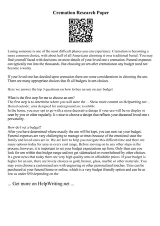 Cremation Research Paper
Losing someone is one of the most difficult phases you can experience. Cremation is becoming a
more common choice, with about half of all Americans choosing it over traditional burial. You may
find yourself faced with decisions on more details of your loved one s cremation. Funeral expenses
can typically run into the thousands. But choosing an urn after cremationon any budget need not
become a worry.
If your loved one has decided upon cremation there are some considerations in choosing the urn.
There are many appropriate choices that fit all budgets in urn choices.
Here we answer the top 3 questions on how to buy an urn on any budget
What is the first step for me to choose an urn?
The first step is to determine where you will store the ... Show more content on Helpwriting.net ...
Buried outside: urns designed for underground are available
In the home: you may opt to go with a more decorative design if your urn will be on display or
seen by you or other regularly. It s nice to choose a design that reflects your deceased loved one s
personality.
How do I set a budget?
After you have determined where exactly the urn will be kept, you can next set your budget.
Funeral expenses are very challenging to manage at times because of the emotional state the
family and loved ones are in. We are here to help you navigate this difficult time and there are
many options today for urns in every cost range. Before moving on to any other steps in the
process, however, it is important to set your budget expectations up front. Only then can you
look for urn within that budget range and not get sidetracked or overwhelmed by other choices.
It s great news that today there are very high quality urns in affordable prices. If your budget is
higher for an urn, there are lovely choices in gold, bronze, glass, marble or other materials. You
may even choose a customized urn with engraving or other personalized touches. Urns can be
purchased at your funeral home or online, which is a very budget friendly option and can be as
low as under $50 depending on the
... Get more on HelpWriting.net ...
 