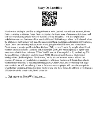 Essay On Landfills
Plastic waste ending in landfills is a big problem in New Zealand, in which our business, Green
Crates is aiming to address. Green Crates recognises the importance of addressing this issue, and
so I will be evaluating exactly how our business will be doing this. I will also explain key
stakeholder concerns, business ethics, sustainabilityand Kaitiakitanga; where I will also talk about
the challenges our business will face. By recognising these challenges and making improvements,
Green Crates can ultimately reduce plastic waste going into landfills now, and in the future.
Plastic waste is a major problem in New Zealand ( Why recycle?, n.d.). By weight, about 8% of
waste in landfills is plastic (Ministry of Environment, 2009), but because plastic is lighter than
most materials this is an estimated 20% of landfill space ( Why recycle?, n.d.). A shocking 250
thousand tonnes of plastic in landfills (Judd, 2011). This is primarily because plastic is not
biodegradable ( Polluted planet: Plastic waste, 2011), but our business aims to address this
problem. Crates are very useful storage containers, which our business will break down plastic
waste into raw material, to make reusable recyclable, Green Crates. By cooperating with large
supermarkets, we will spread drop boxes in their stores where people will earn discount points
towards their shopping, if they drop their plastic waste into these boxes. In addition, we will give a
20% reward of the crates value, if our crates are
... Get more on HelpWriting.net ...
 