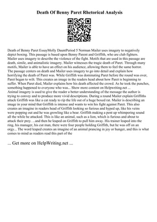 Death Of Benny Paret Rhetorical Analysis
Death of Benny Paret EssayMolly DauntPeriod 5 Norman Mailer uses imagery to negatively
depict boxing. This passage is based upon Benny Parent and Griffith, who are club fighters.
Mailer uses imagery to describe the violence of the fight. Motifs that are used in this passage are
death, simile, and animalistic imagery. Mailer witnesses the tragic death of Paret. Through many
motifs, Mailer is able to have an effect on his audience, allowing them to feel the same horror.
The passage centers on death and Mailer uses imagery to go into detail and explain how
horrifying the death of Paret was. While Griffith was dominating Paret before the round was over,
Paret began to wilt. This creates an image in the readers head about how Paret is beginning to
suffer. When Paret died, Mailer explains how his death affected the crowd. As he took the punches,
something happened to everyone who was... Show more content on Helpwriting.net ...
Animal imagery is used to give the reader a better understanding of the message the author is
trying to convey and to produce more vivid descriptions. During a round Mailer explain Griffiths
attack Griffith was like a cat ready to rip the life out of a huge boxed rat. Mailer is describing an
image in your mind that Griffith is intense and wants to win his fight against Paret. This also
creates an imagine in readers head of Griffith looking so furious and hyped up, like his veins
were popping out and he was growling like a bear. Griffith making a pent up whimpering sound
all the while he attacked. This is like an animal, such as a lion, which is furious and about to
attack their prey. ...and then he leaped on Griffith to pull him away. His trainer leaped into the
ring, his manager, his cut man, there were four people holding Griffith, but he was off on an
orgy... The word leaped creates an imagine of an animal prancing in joy or hunger, and this is what
comes to mind as readers read this part of the
... Get more on HelpWriting.net ...
 