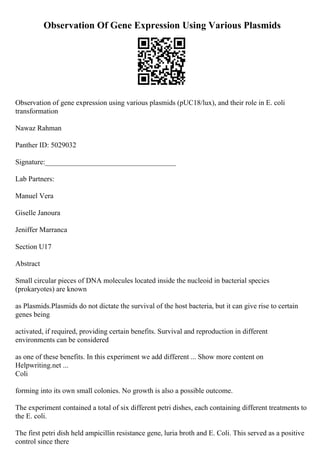 Observation Of Gene Expression Using Various Plasmids
Observation of gene expression using various plasmids (pUC18/lux), and their role in E. coli
transformation
Nawaz Rahman
Panther ID: 5029032
Signature:____________________________________
Lab Partners:
Manuel Vera
Giselle Janoura
Jeniffer Marranca
Section U17
Abstract
Small circular pieces of DNA molecules located inside the nucleoid in bacterial species
(prokaryotes) are known
as Plasmids.Plasmids do not dictate the survival of the host bacteria, but it can give rise to certain
genes being
activated, if required, providing certain benefits. Survival and reproduction in different
environments can be considered
as one of these benefits. In this experiment we add different ... Show more content on
Helpwriting.net ...
Coli
forming into its own small colonies. No growth is also a possible outcome.
The experiment contained a total of six different petri dishes, each containing different treatments to
the E. coli.
The first petri dish held ampicillin resistance gene, luria broth and E. Coli. This served as a positive
control since there
 