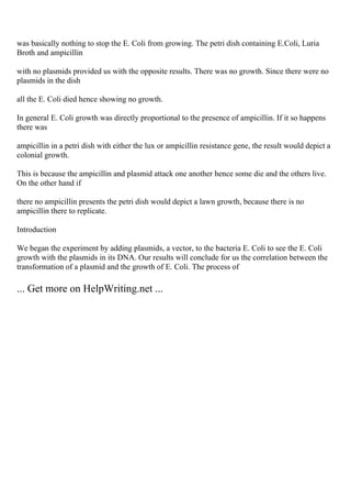 was basically nothing to stop the E. Coli from growing. The petri dish containing E.Coli, Luria
Broth and ampicillin
with no plasmids provided us with the opposite results. There was no growth. Since there were no
plasmids in the dish
all the E. Coli died hence showing no growth.
In general E. Coli growth was directly proportional to the presence of ampicillin. If it so happens
there was
ampicillin in a petri dish with either the lux or ampicillin resistance gene, the result would depict a
colonial growth.
This is because the ampicillin and plasmid attack one another hence some die and the others live.
On the other hand if
there no ampicillin presents the petri dish would depict a lawn growth, because there is no
ampicillin there to replicate.
Introduction
We began the experiment by adding plasmids, a vector, to the bacteria E. Coli to see the E. Coli
growth with the plasmids in its DNA. Our results will conclude for us the correlation between the
transformation of a plasmid and the growth of E. Coli. The process of
... Get more on HelpWriting.net ...
 
