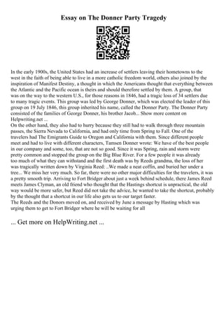 Essay on The Donner Party Tragedy
In the early 1900s, the United States had an increase of settlers leaving their hometowns to the
west in the faith of being able to live in a more catholic freedom world, others also joined by the
inspiration of Manifest Destiny, a thought in which the Americans thought that everything between
the Atlantic and the Pacific ocean is theirs and should therefore settled by them. A group, that
was on the way to the western U.S., for those reasons in 1846, had a tragic loss of 34 settlers due
to many tragic events. This group was led by George Donner, which was elected the leader of this
group on 19 July 1846, this group inherited his name, called the Donner Party. The Donner Party
consisted of the families of George Donner, his brother Jacob... Show more content on
Helpwriting.net ...
On the other hand, they also had to hurry because they still had to walk through three mountain
passes, the Sierra Nevada to California, and had only time from Spring to Fall. One of the
travelers had The Emigrants Guide to Oregon and California with them. Since different people
meet and had to live with different characters, Tamsen Donner wrote: We have of the best people
in our company and some, too, that are not so good. Since it was Spring, rain and storm were
pretty common and stopped the group on the Big Blue River. For a few people it was already
too much of what they can withstand and the first death was by Reeds grandma, the loss of her
was tragically written down by Virginia Reed: ..We made a neat coffin, and buried her under a
tree... We miss her very much. So far, there were no other major difficulties for the travelers, it was
a pretty smooth trip. Arriving to Fort Bridger about just a week behind schedule, there James Reed
meets James Clyman, an old friend who thought that the Hastings shortcut is unpractical, the old
way would be more safer, but Reed did not take the advice, he wanted to take the shortcut, probably
by the thought that a shortcut in our life also gets us to our target faster.
The Reeds and the Donors moved on, and received by June a message by Hasting which was
urging them to get to Fort Bridger where he will be waiting for all
... Get more on HelpWriting.net ...
 