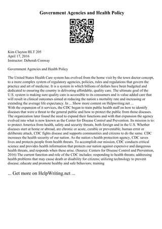 Government Agencies and Health Policy
Kim Clayton HLT 205
April 17, 2016
Instructor: Deborah Conway
Government Agencies and Health Policy
The United States Health Care system has evolved from the home visit by the town doctor concept,
to a more complex system of regulatory agencies, policies, rules and regulations that govern the
practice and art of medicine. It is a system in which billions of dollars have been budgeted and
dedicated to ensuring the country is delivering affordable, quality care. The ultimate goal of the
U.S. system is making sure quality care is accessible to its consumers and is value added care that
will result in clinical outcomes aimed at reducing the nation s mortality rate and increasing or
extending the average life expectancy. In ... Show more content on Helpwriting.net ...
With the expansion of it services, the CDC began to train public health staff on how to identify
diseases that were a threat to the general public and how to protect the public from those diseases.
The organization later found the need to expand their functions and with that expansion the agency
evolved into what is now known as the Center for Disease Control and Prevention. Its mission is to:
to protect America from health, safety and security threats, both foreign and in the U.S. Whether
diseases start at home or abroad, are chronic or acute, curable or preventable, human error or
deliberate attack, CDC fights disease and supports communities and citizens to do the same. CDC
increases the health security of our nation. As the nation s health protection agency, CDC saves
lives and protects people from health threats. To accomplish our mission, CDC conducts critical
science and provides health information that protects our nation against expensive and dangerous
health threats, and responds when these arise. (Source: Centers for Disease Control and Prevention,
2016) The current function and role of the CDC includes: responding to health threats; addressing
health problems that may cause death or disability for citizens; utilizing technology to prevent
disease; educate and promote healthy and safe behaviors; training
... Get more on HelpWriting.net ...
 