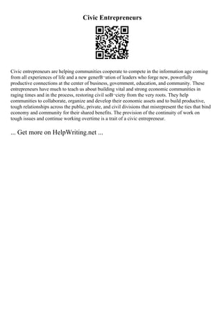 Civic Entrepreneurs
Civic entrepreneurs are helping communities cooperate to compete in the information age coming
from all experiences of life and a new generВ¬ation of leaders who forge new, powerfully
productive connections at the center of business, government, education, and community. These
entrepreneurs have much to teach us about building vital and strong economic communities in
raging times and in the process, restoring civil soВ¬ciety from the very roots. They help
communities to collaborate, organize and develop their economic assets and to build productive,
tough relationships across the public, private, and civil divisions that misrepresent the ties that bind
economy and community for their shared benefits. The provision of the continuity of work on
tough issues and continue working overtime is a trait of a civic entrepreneur.
... Get more on HelpWriting.net ...
 