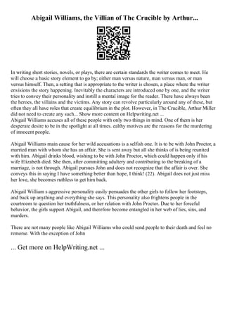 Abigail Williams, the Villian of The Crucible by Arthur...
In writing short stories, novels, or plays, there are certain standards the writer comes to meet. He
will choose a basic story element to go by; either man versus nature, man versus man, or man
versus himself. Then, a setting that is appropriate to the writer is chosen, a place where the writer
envisions the story happening. Inevitably the characters are introduced one by one, and the writer
tries to convey their personality and instill a mental image for the reader. There have always been
the heroes, the villains and the victims. Any story can revolve particularly around any of these, but
often they all have roles that create equilibrium in the plot. However, in The Crucible, Arthur Miller
did not need to create any such... Show more content on Helpwriting.net ...
Abigail Williams accuses all of these people with only two things in mind. One of them is her
desperate desire to be in the spotlight at all times. ealthy motives are the reasons for the murdering
of innocent people.
Abigail Williams main cause for her wild accusations is a selfish one. It is to be with John Proctor, a
married man with whom she has an affair. She is sent away but all she thinks of is being reunited
with him. Abigail drinks blood, wishing to be with John Proctor, which could happen only if his
wife Elizabeth died. She then, after committing adultery and contributing to the breaking of a
marriage, is not through. Abigail pursues John and does not recognize that the affair is over. She
conveys this in saying I have something better than hope, I think! (22). Abigail does not just miss
her love, she becomes ruthless to get him back.
Abigail William s aggressive personality easily persuades the other girls to follow her footsteps,
and back up anything and everything she says. This personality also frightens people in the
courtroom to question her truthfulness, or her relation with John Proctor. Due to her forceful
behavior, the girls support Abigail, and therefore become entangled in her web of lies, sins, and
murders.
There are not many people like Abigail Williams who could send people to their death and feel no
remorse. With the exception of John
... Get more on HelpWriting.net ...
 