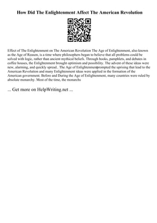 How Did The Enlightenment Affect The American Revolution
Effect of The Enlightenment on The American Revolution The Age of Enlightenment, also known
as the Age of Reason, is a time where philosophers began to believe that all problems could be
solved with logic, rather than ancient mythical beliefs. Through books, pamphlets, and debates in
coffee houses, the Enlightenment brought optimism and possibility. The advent of these ideas were
new, alarming, and quickly spread.. The Age of Enlightenmentprompted the uprising that lead to the
American Revolution and many Enlightenment ideas were applied in the formation of the
American government. Before and During the Age of Enlightenment, many countries were ruled by
absolute monarchy. Most of the time, the monarchs
... Get more on HelpWriting.net ...
 