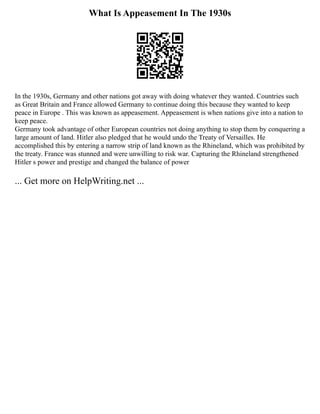 What Is Appeasement In The 1930s
In the 1930s, Germany and other nations got away with doing whatever they wanted. Countries such
as Great Britain and France allowed Germany to continue doing this because they wanted to keep
peace in Europe . This was known as appeasement. Appeasement is when nations give into a nation to
keep peace.
Germany took advantage of other European countries not doing anything to stop them by conquering a
large amount of land. Hitler also pledged that he would undo the Treaty of Versailles. He
accomplished this by entering a narrow strip of land known as the Rhineland, which was prohibited by
the treaty. France was stunned and were unwilling to risk war. Capturing the Rhineland strengthened
Hitler s power and prestige and changed the balance of power
... Get more on HelpWriting.net ...
 