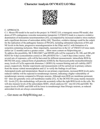 Character Analysis Of VMAT2 LO Mice
C. APPROACH.
C.1. Mouse PD model to be used in this project: In VMAT2 LO, a transgenic mouse PD model, shut
down of 95% endogenous vesicular monoamine transporter 2 (VMAT2) leads to a massive oxidative
deamination of monoamine neurotransmitters [43], accompanied by increased oxidative stress markers
and a significant decrease of antioxidant ability [44]. Therefore, oxidative damage could be the culprit
for the replication of the pathogenic features of PD [45], including substantial reductions of DA and
NE levels in the brain, progressive neurodegeneration in the SNpc and LC with formation of α
synuclein containing inclusions. More importantly, neuronal loss in the LC of VMAT2 LO mice starts
earlier (at 12 months) and to a greater extent ... Show more content on Helpwriting.net ...
To address this possibility, SK N BE(2)M17 and MN9D cells will be exposed to 50, 100, and 200 µM
H2O2 for 4 days (concentration course) or 200 µM H2O2 for 1, 2 and 4 days (time course). After
several sets of exposures, cells will be harvested for different measurements: intracellular ROS by
DCFH2 DA assay, reduced form of glutathione (GSH) by the fluorescent probe monochlorobimane
assay, levels of Cu/Zn superoxide dismutase 1 (SOD1) by western blotting and cell viability (MTT
assay), respectively. Similar experiments and measurements will be carried out in primary cultures
from the mouse ventral mesencephalon and LC to verify the findings in cell lines.
Anticipated results and interpretation: Based on our primary experiments, increased ROS levels and a
reduced viability will be expected in noradrenergic neurons, indicating a higher vulnerability of
noradrenergic neurons compared to DAergic neurons. Although most ROS are membrane permeant,
O2− does not generally cross cell membranes readily [52]. As the DCFH2 DA assay mainly measures
O2− levels [53], this methodology will provide accurately reflect the right ROS levels in the cells. We
will also measure levels of the antioxidants SOD1, which catalyzes O2− into O2 [54] and GSH. We
expect levels of SOD1 and GSH will be lower in noradrenergic than DAergic neurons, as reduced
antioxidant levels are always concomitantly
... Get more on HelpWriting.net ...
 
