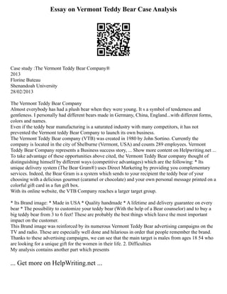 Essay on Vermont Teddy Bear Case Analysis
Case study :The Vermont Teddy Bear Company®
2013
Florine Buteau
Shenandoah University
28/02/2013
The Vermont Teddy Bear Company
Almost everybody has had a plush bear when they were young. It s a symbol of tenderness and
gentleness. I personally had different bears made in Germany, China, England...with different forms,
colors and names.
Even if the teddy bear manufacturing is a saturated industry with many competitors, it has not
prevented the Vermont teddy Bear Company to launch its own business.
The Vermont Teddy Bear company (VTB) was created in 1980 by John Sortino. Currently the
company is located in the city of Shelburne (Vermont, USA) and counts 289 employees. Vermont
Teddy Bear Company represents a Business success story, ... Show more content on Helpwriting.net ...
To take advantage of these opportunities above cited, the Vermont Teddy Bear company thought of
distinguishing himself by different ways (competitive advantages) which are the following: * Its
unique delivery system (The Bear Gram®) uses Direct Marketing by providing you complementary
services. Indeed, the Bear Gram is a system which sends to your recipient the teddy bear of your
choosing with a delicious gourmet (caramel or chocolate) and your own personal message printed on a
colorful gift card in a fun gift box.
With its online website, the VTB Company reaches a larger target group.
* Its Brand image: * Made in USA * Quality handmade * A lifetime and delivery guarantee on every
bear * The possibility to customize your teddy bear (With the help of a Bear counselor) and to buy a
big teddy bear from 3 to 6 feet! These are probably the best things which leave the most important
impact on the customer.
This Brand image was reinforced by its numerous Vermont Teddy Bear advertising campaigns on the
TV and radio. These are especially well done and hilarious in order that people remember the brand.
Thanks to these advertising campaigns, we can see that the main target is males from ages 18 54 who
are looking for a unique gift for the women in their life. 2. Difficulties
My analysis contains another part which presents
... Get more on HelpWriting.net ...
 